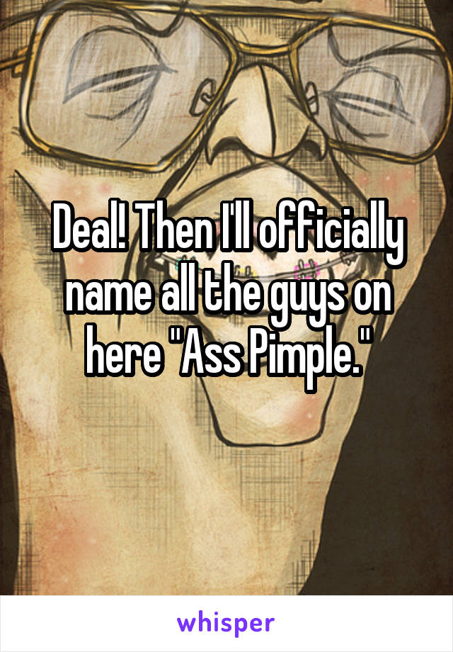 Deal! Then I'll officially name all the guys on here "Ass Pimple."
