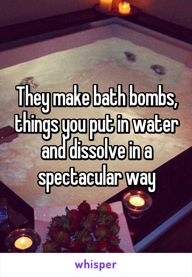 They make bath bombs, things you put in water and dissolve in a spectacular way