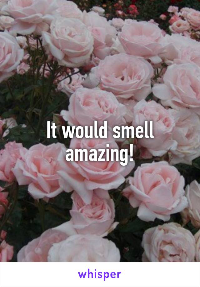 It would smell amazing!