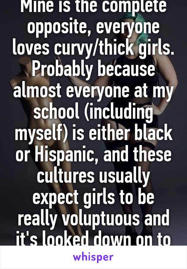 Mine is the complete opposite, everyone loves curvy/thick girls. Probably because almost everyone at my school (including myself) is either black or Hispanic, and these cultures usually expect girls to be really voluptuous and it's looked down on to be skinny.