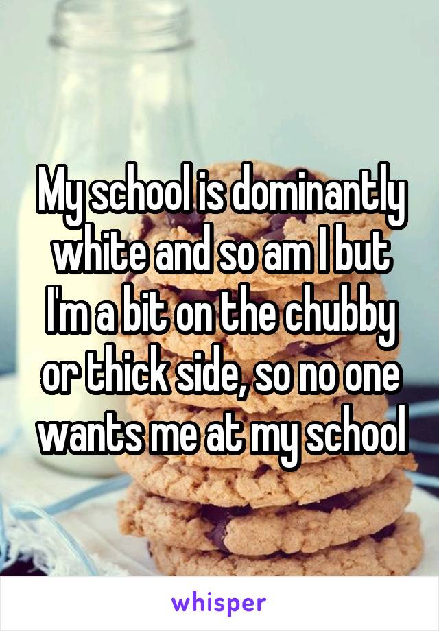 My school is dominantly white and so am I but I'm a bit on the chubby or thick side, so no one wants me at my school