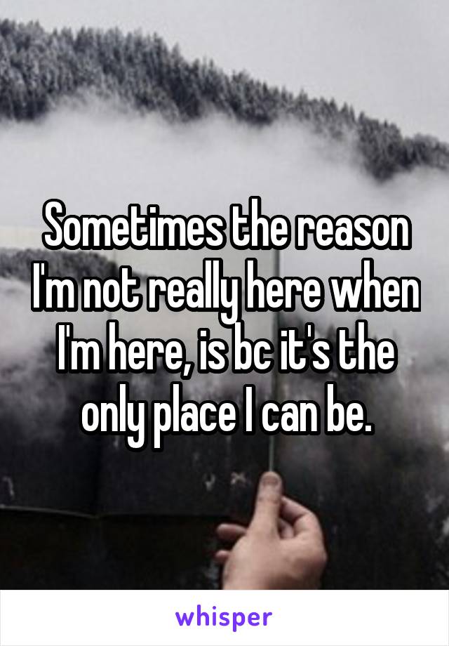 Sometimes the reason I'm not really here when I'm here, is bc it's the only place I can be.