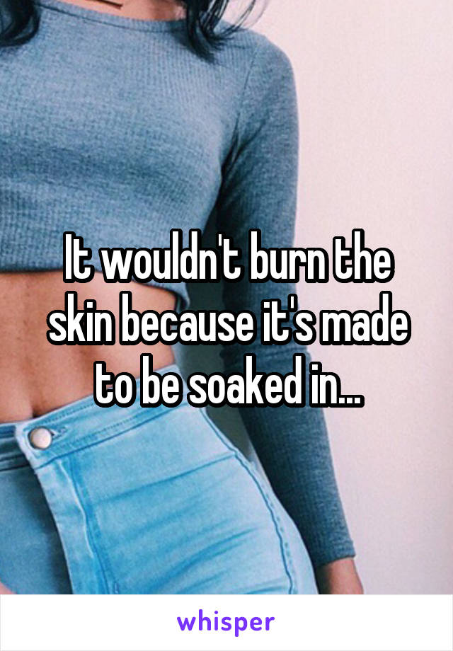 It wouldn't burn the skin because it's made to be soaked in...