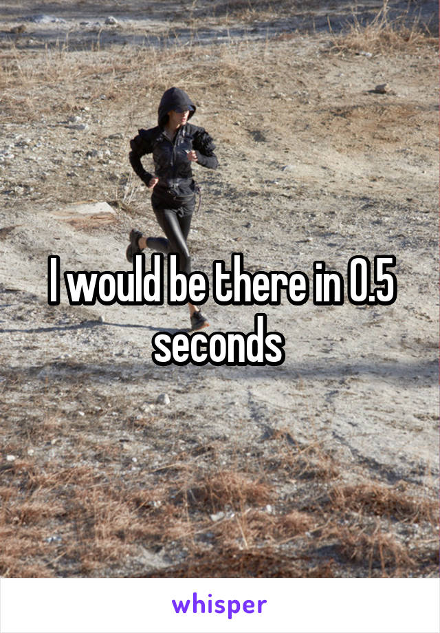 I would be there in 0.5 seconds 