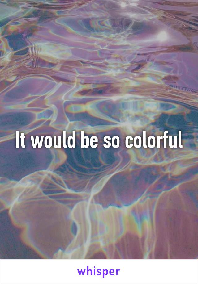 It would be so colorful