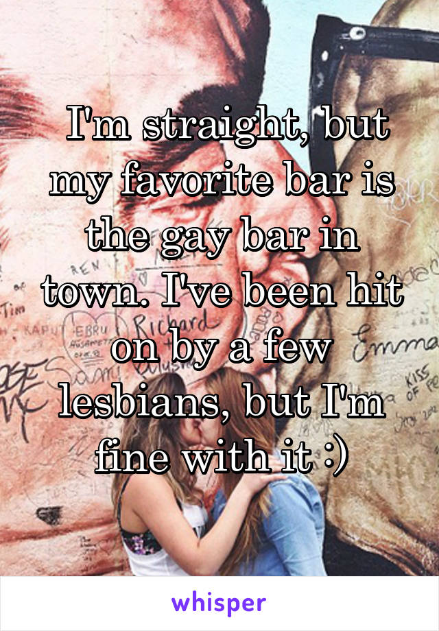  I'm straight, but my favorite bar is the gay bar in town. I've been hit on by a few lesbians, but I'm fine with it :)
