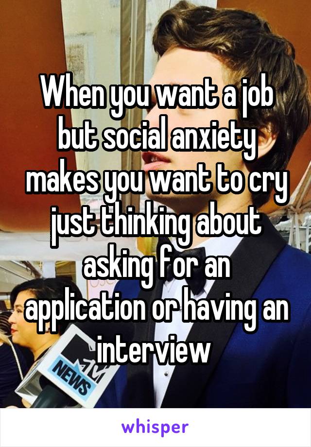 When you want a job but social anxiety makes you want to cry just thinking about asking for an application or having an interview 