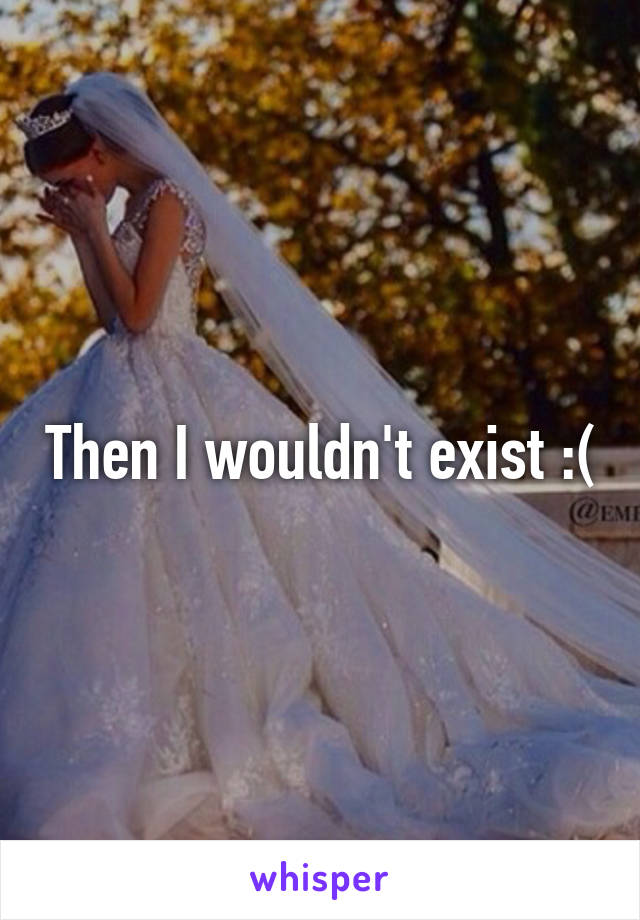 Then I wouldn't exist :(