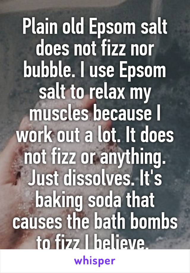 Plain old Epsom salt does not fizz nor bubble. I use Epsom salt to relax my muscles because I work out a lot. It does not fizz or anything. Just dissolves. It's baking soda that causes the bath bombs to fizz I believe. 