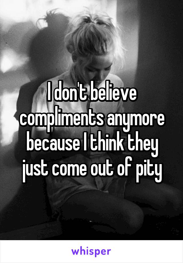 I don't believe compliments anymore because I think they just come out of pity