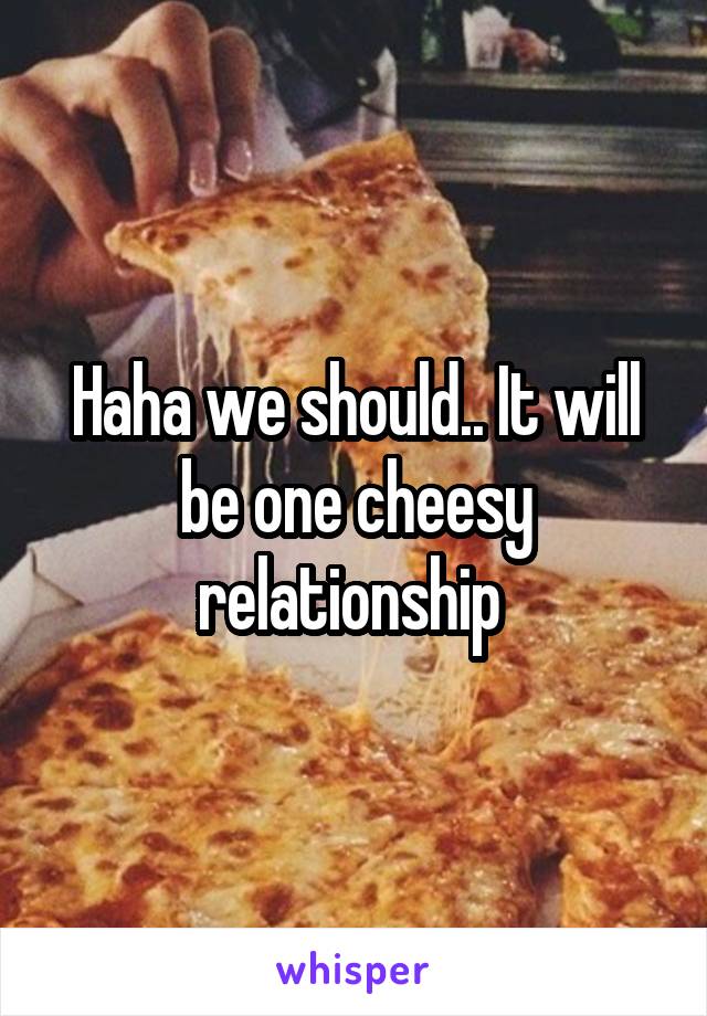 Haha we should.. It will be one cheesy relationship 