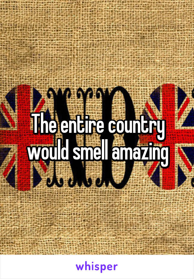 The entire country would smell amazing