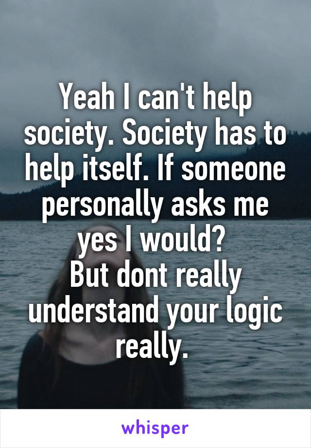 Yeah I can't help society. Society has to help itself. If someone personally asks me yes I would? 
But dont really understand your logic really. 