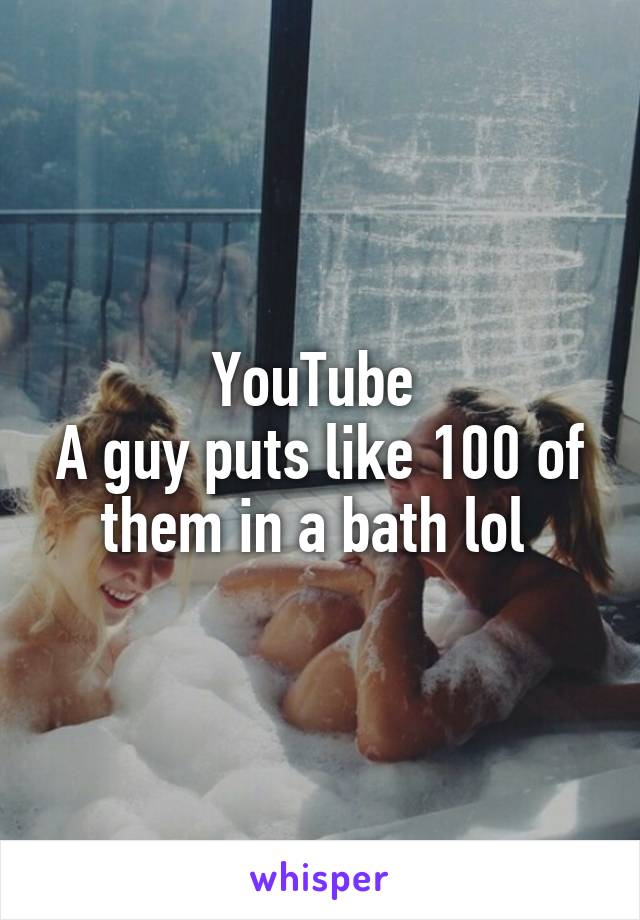 YouTube 
A guy puts like 100 of them in a bath lol 