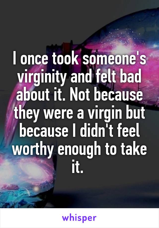 I once took someone's virginity and felt bad about it. Not because they were a virgin but because I didn't feel worthy enough to take it. 