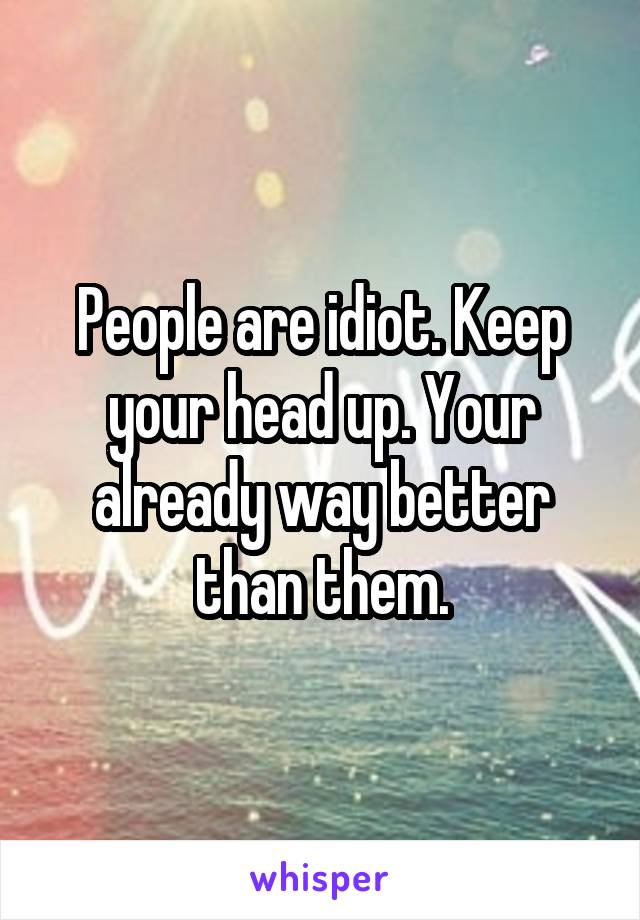 People are idiot. Keep your head up. Your already way better than them.