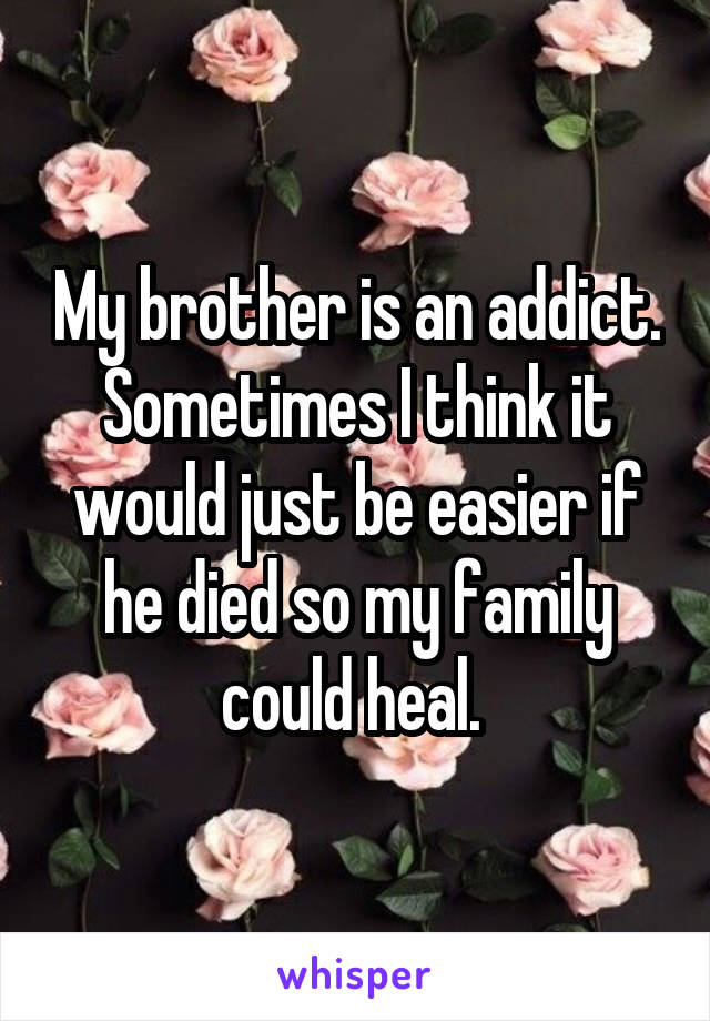 My brother is an addict. Sometimes I think it would just be easier if he died so my family could heal. 