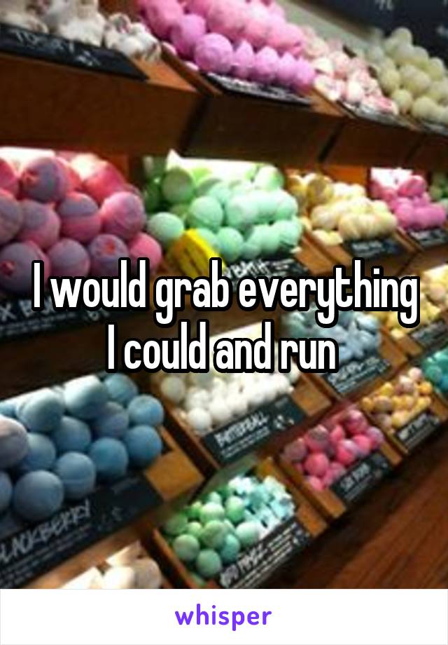 I would grab everything I could and run 