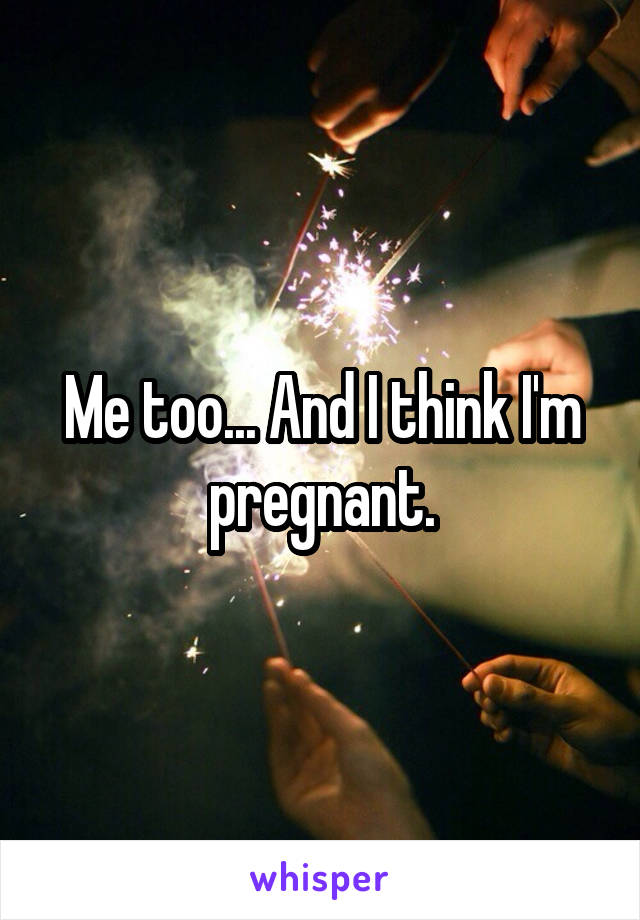 Me too... And I think I'm pregnant.