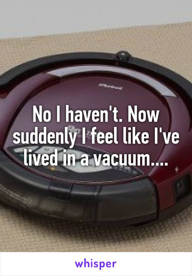 No I haven't. Now suddenly I feel like I've lived in a vacuum....