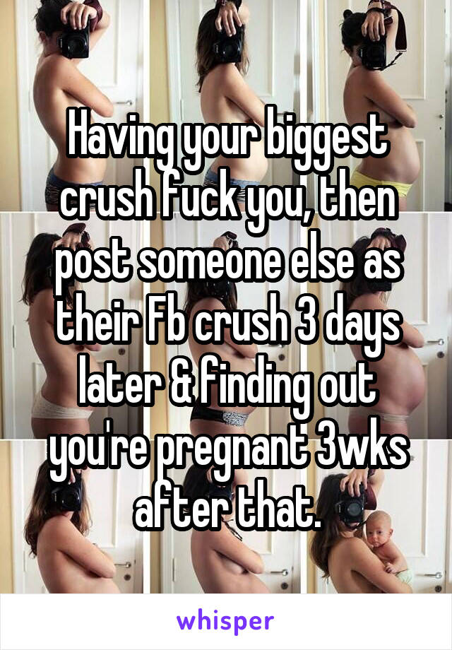 Having your biggest crush fuck you, then post someone else as their Fb crush 3 days later & finding out you're pregnant 3wks after that.