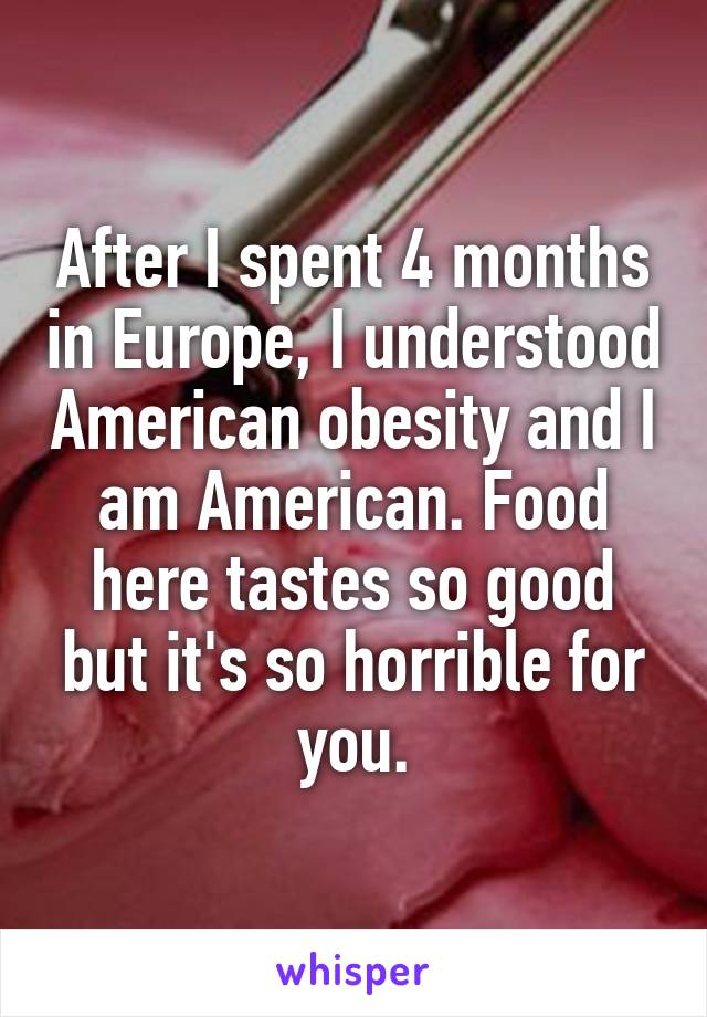 After I spent 4 months in Europe, I understood American obesity and I am American. Food here tastes so good but it's so horrible for you.