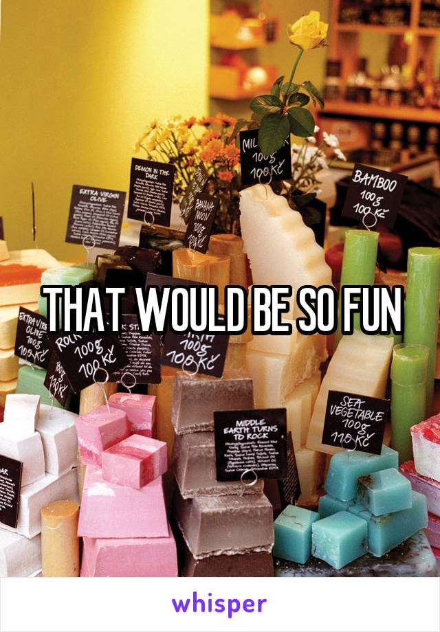 THAT WOULD BE SO FUN