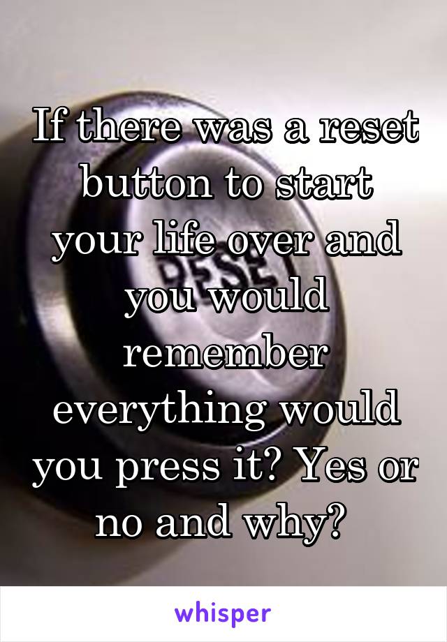 If there was a reset button to start your life over and you would remember everything would you press it? Yes or no and why? 