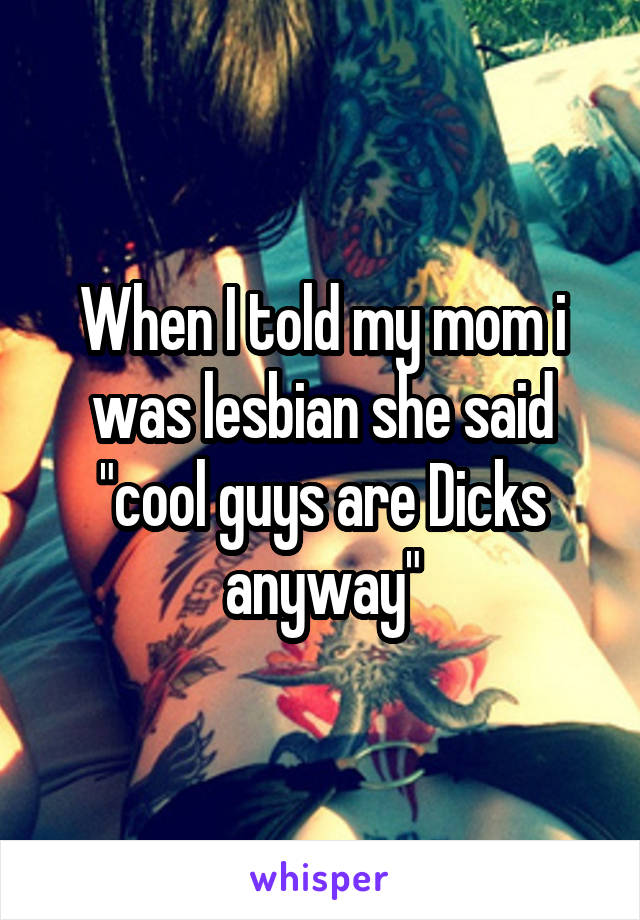 When I told my mom i was lesbian she said "cool guys are Dicks anyway"