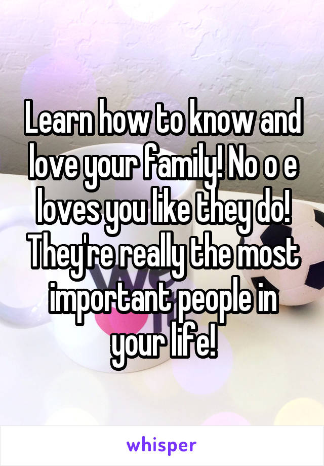 Learn how to know and love your family! No o e loves you like they do! They're really the most important people in your life!