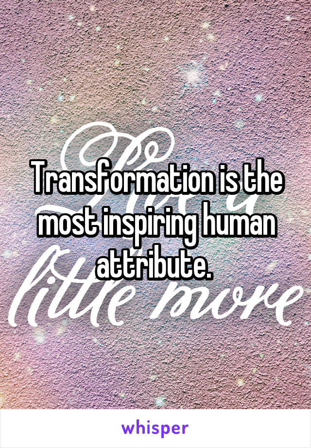 Transformation is the most inspiring human attribute. 