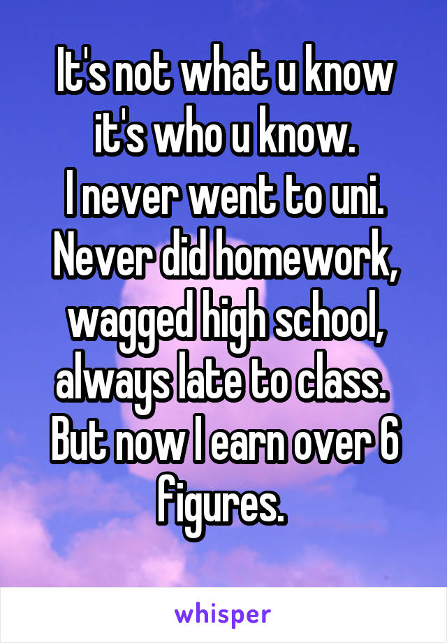 It's not what u know it's who u know.
I never went to uni.
Never did homework, wagged high school, always late to class. 
But now I earn over 6 figures. 
