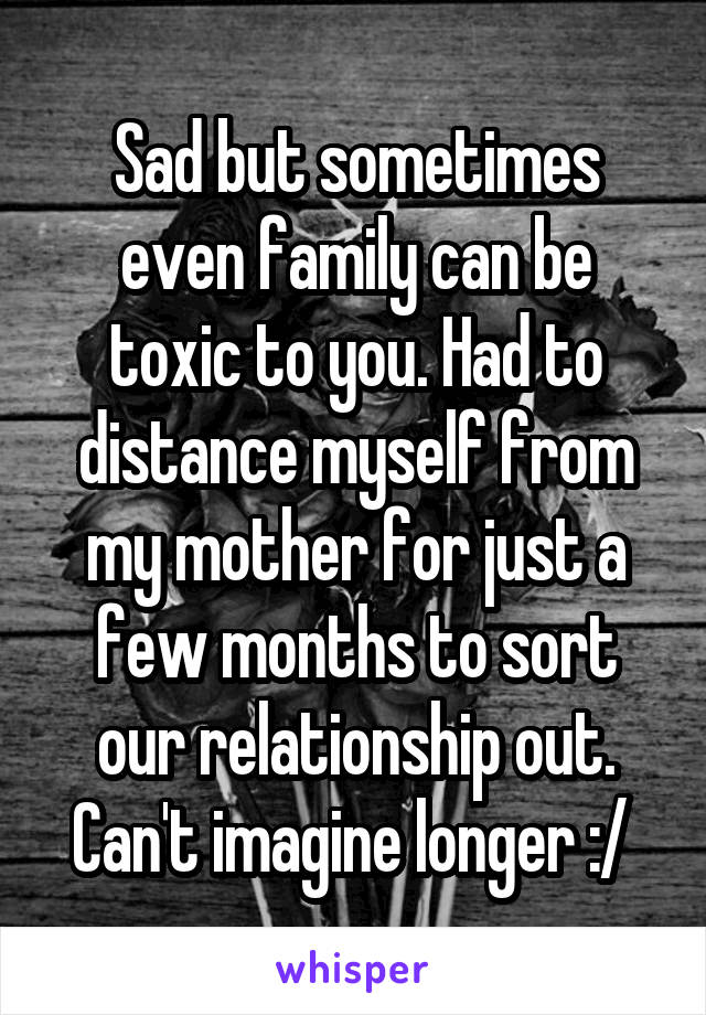 Sad but sometimes even family can be toxic to you. Had to distance myself from my mother for just a few months to sort our relationship out. Can't imagine longer :/ 