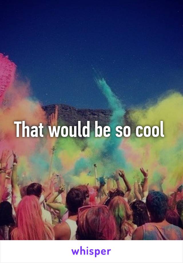 That would be so cool 