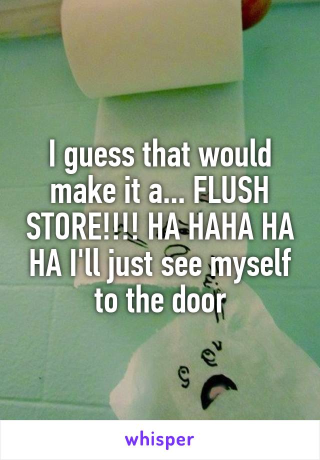 I guess that would make it a... FLUSH STORE!!!! HA HAHA HA HA I'll just see myself to the door