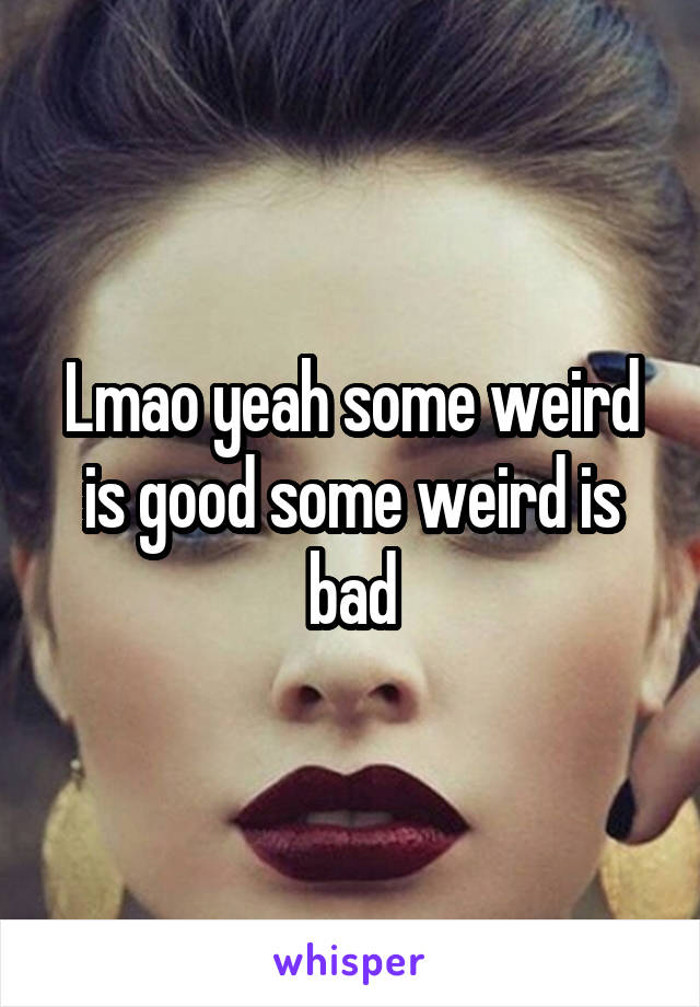 Lmao yeah some weird is good some weird is bad