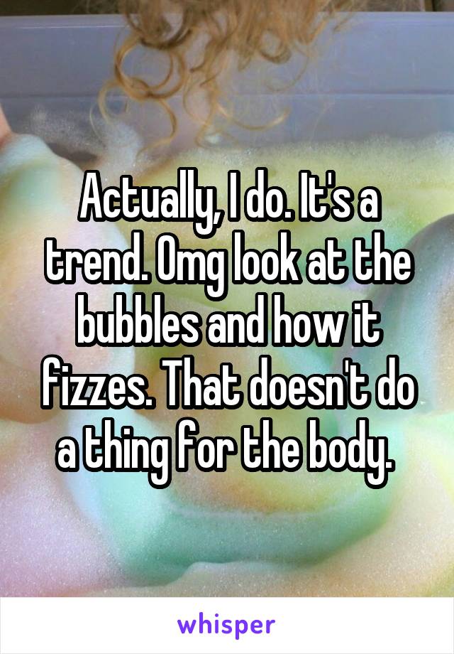 Actually, I do. It's a trend. Omg look at the bubbles and how it fizzes. That doesn't do a thing for the body. 