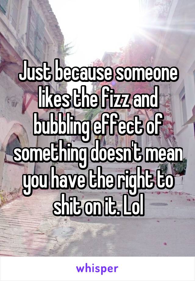 Just because someone likes the fizz and bubbling effect of something doesn't mean you have the right to shit on it. Lol