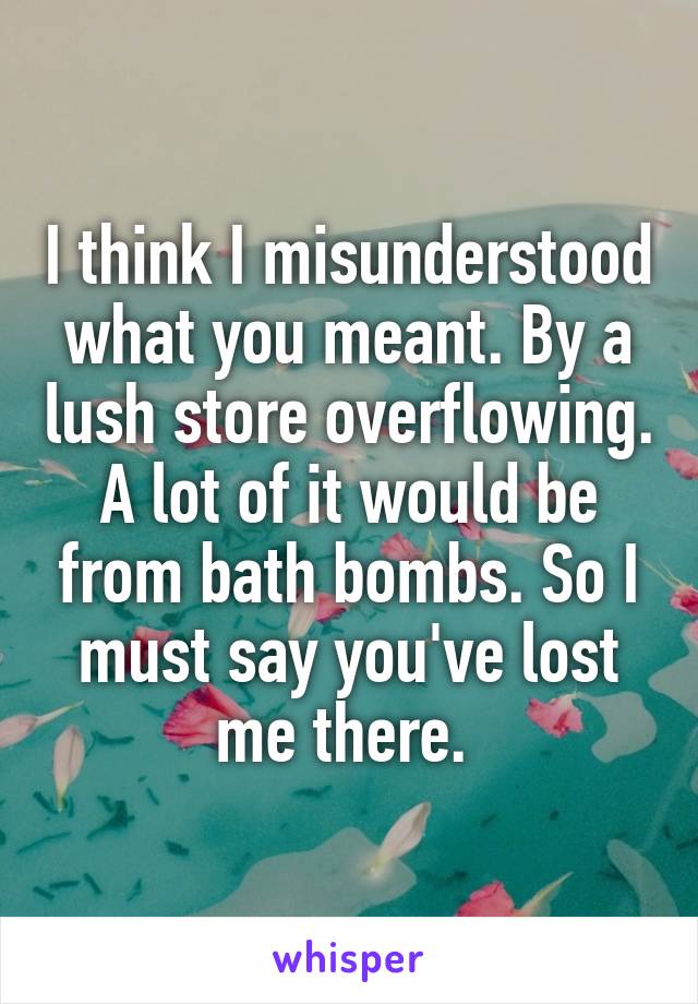 I think I misunderstood what you meant. By a lush store overflowing. A lot of it would be from bath bombs. So I must say you've lost me there. 