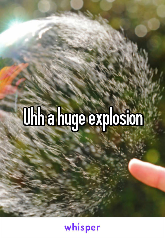 Uhh a huge explosion