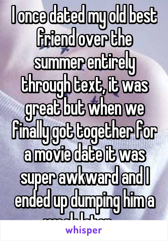 I once dated my old best friend over the summer entirely through text, it was great but when we finally got together for a movie date it was super awkward and I ended up dumping him a week later.....
