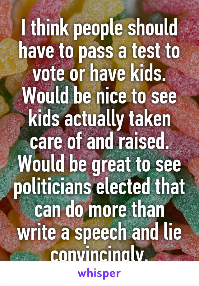 I think people should have to pass a test to vote or have kids. Would be nice to see kids actually taken care of and raised. Would be great to see politicians elected that can do more than write a speech and lie convincingly.