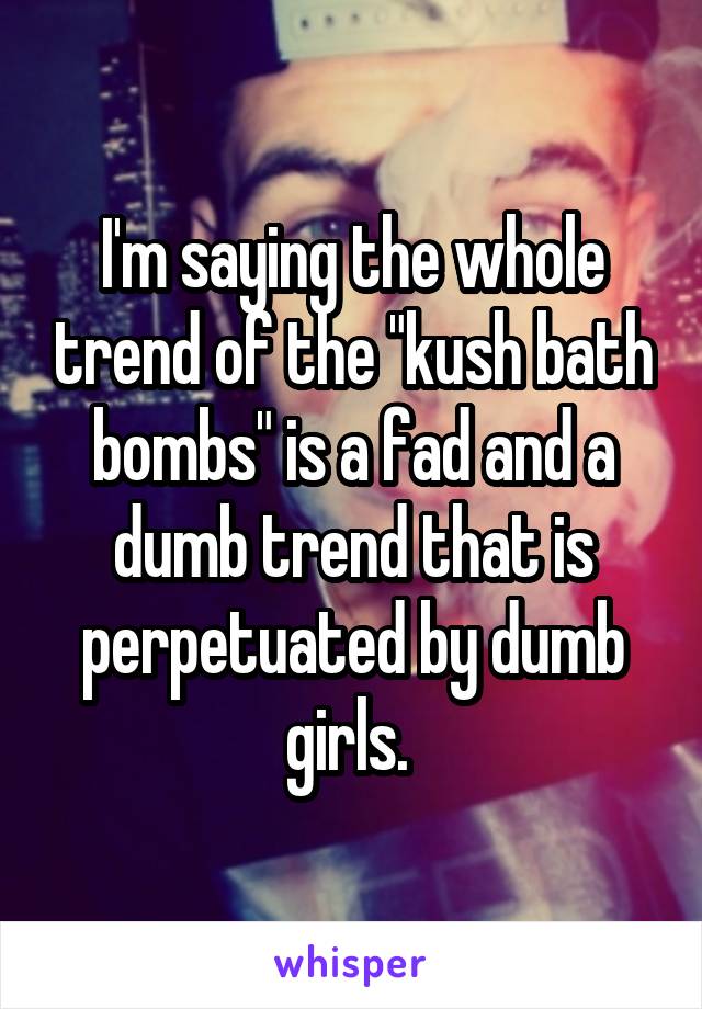 I'm saying the whole trend of the "kush bath bombs" is a fad and a dumb trend that is perpetuated by dumb girls. 