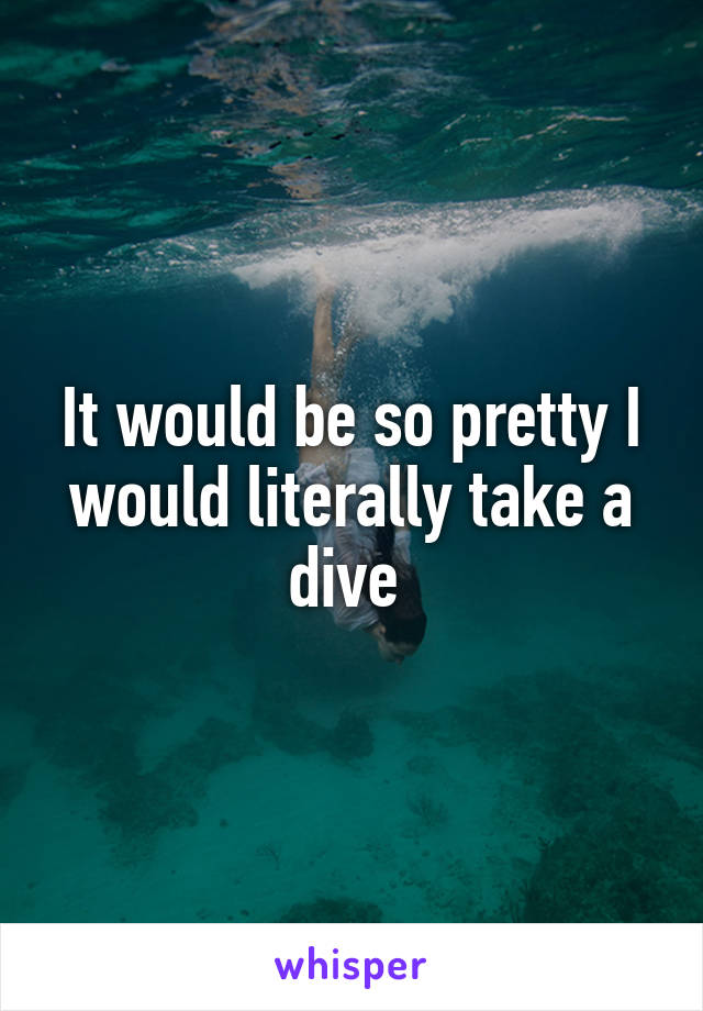 It would be so pretty I would literally take a dive 