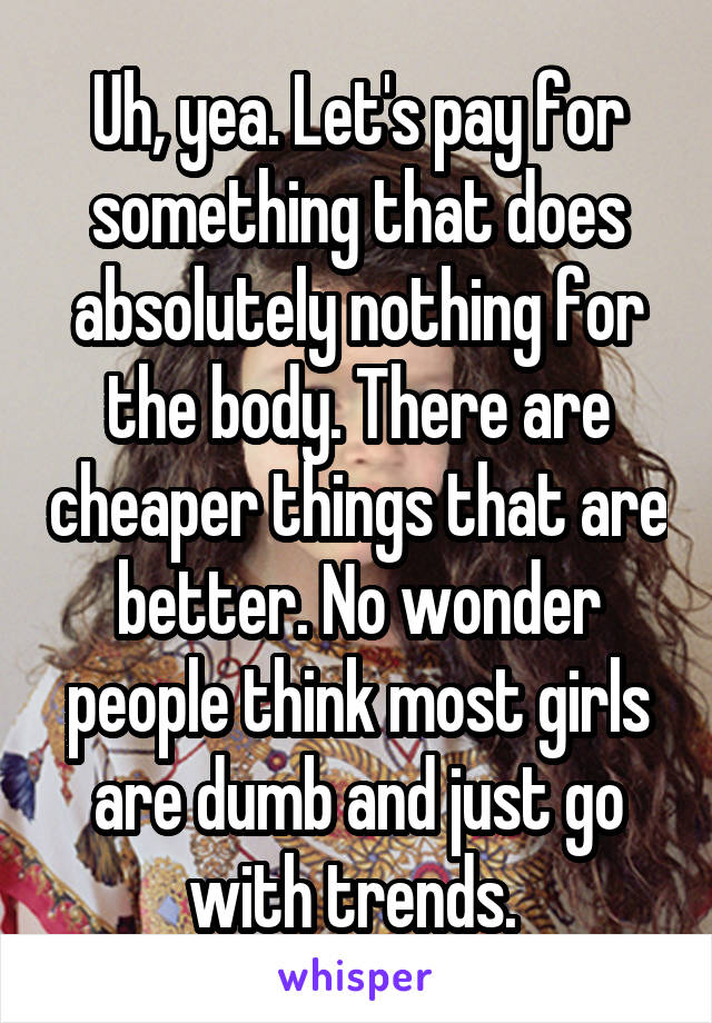 Uh, yea. Let's pay for something that does absolutely nothing for the body. There are cheaper things that are better. No wonder people think most girls are dumb and just go with trends. 