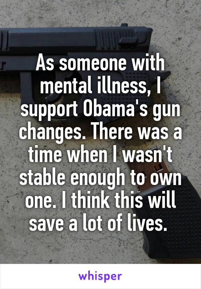 As someone with mental illness, I support Obama's gun changes. There was a time when I wasn't stable enough to own one. I think this will save a lot of lives. 