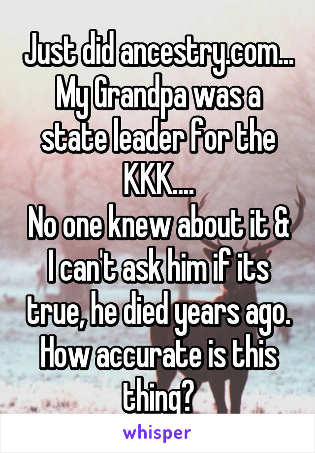 Just did ancestry.com...
My Grandpa was a state leader for the KKK....
No one knew about it & I can't ask him if its true, he died years ago.
How accurate is this thing?