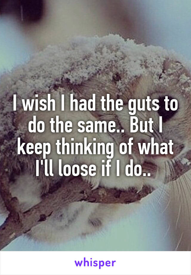 I wish I had the guts to do the same.. But I keep thinking of what I'll loose if I do.. 