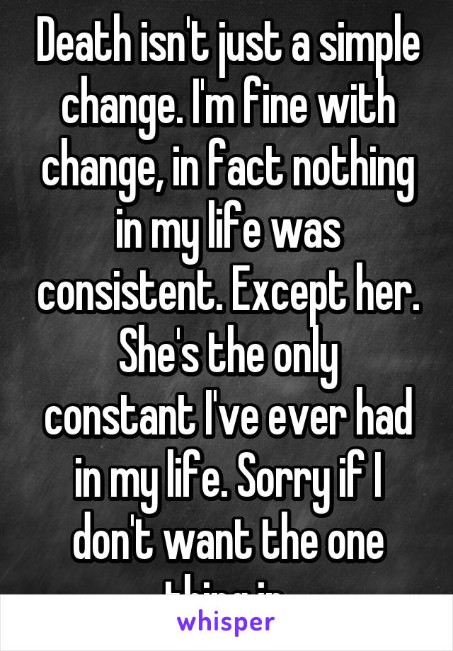 Death isn't just a simple change. I'm fine with change, in fact nothing in my life was consistent. Except her.
She's the only constant I've ever had in my life. Sorry if I don't want the one thing in 