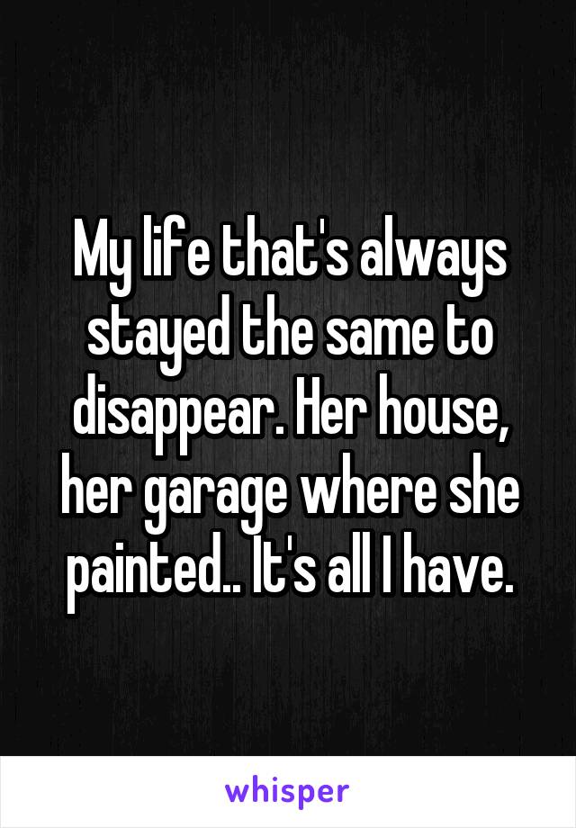 My life that's always stayed the same to disappear. Her house, her garage where she painted.. It's all I have.